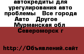 автокредиты для урегулирования авто проблемы - Все города Авто » Другое   . Мурманская обл.,Североморск г.